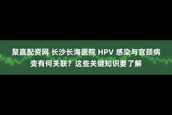 聚赢配资网 长沙长海医院 HPV 感染与宫颈病变有何关联？这些关键知识要了解
