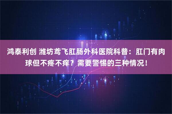鸿泰利创 潍坊鸢飞肛肠外科医院科普:肛门有肉球但不疼不痒?需要警惕的三种情况!