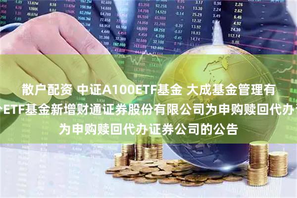 散户配资 中证A100ETF基金 大成基金管理有限公司旗下部分ETF基金新增财通证券股份有限公司为申购赎回代办证券公司的公告