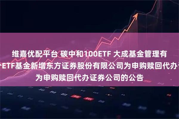 维嘉优配平台 碳中和100ETF 大成基金管理有限公司旗下部分ETF基金新增东方证券股份有限公司为申购赎回代办证券公司的公告