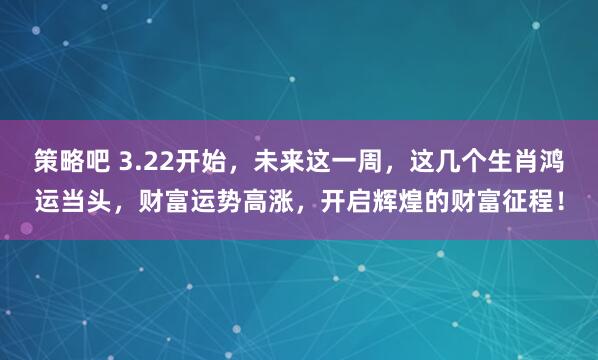 策略吧 3.22开始，未来这一周，这几个生肖鸿运当头，财富运势高涨，开启辉煌的财富征程！