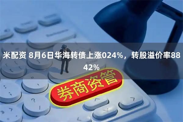 米配资 8月6日华海转债上涨024%，转股溢价率8842%