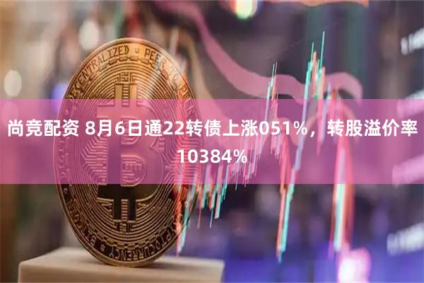 尚竞配资 8月6日通22转债上涨051%，转股溢价率10384%