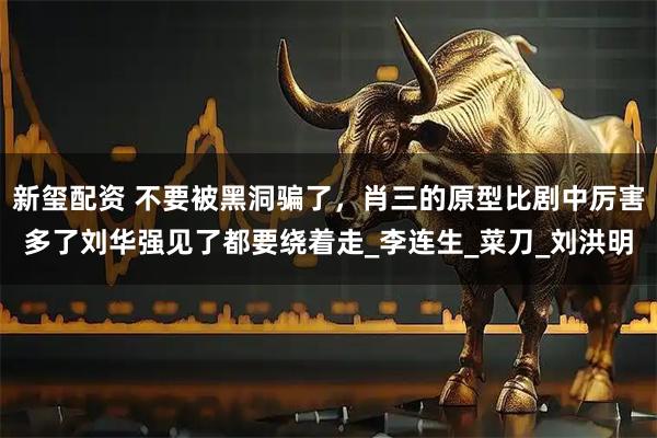 新玺配资 不要被黑洞骗了,肖三的原型比剧中厉害多了刘华强见了都要绕着走_李连生_菜刀_刘洪明