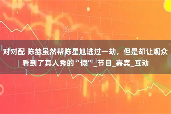 对对配 陈赫虽然帮陈星旭逃过一劫，但是却让观众看到了真人秀的“假”_节目_嘉宾_互动