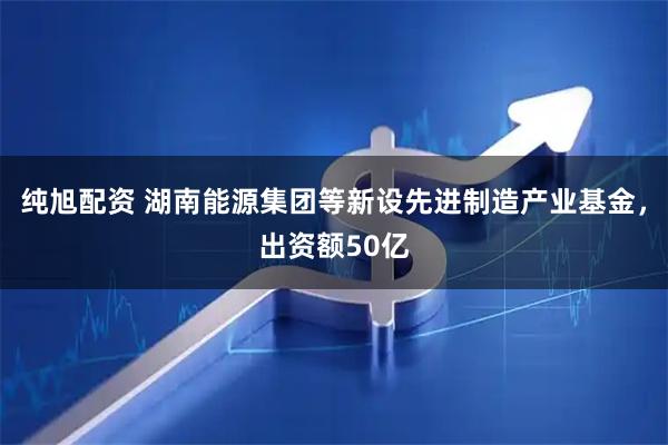 纯旭配资 湖南能源集团等新设先进制造产业基金，出资额50亿