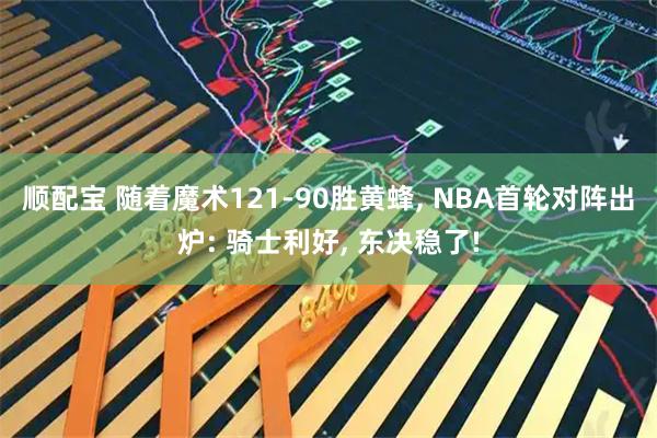 顺配宝 随着魔术121-90胜黄蜂, NBA首轮对阵出炉: 骑士利好, 东决稳了!