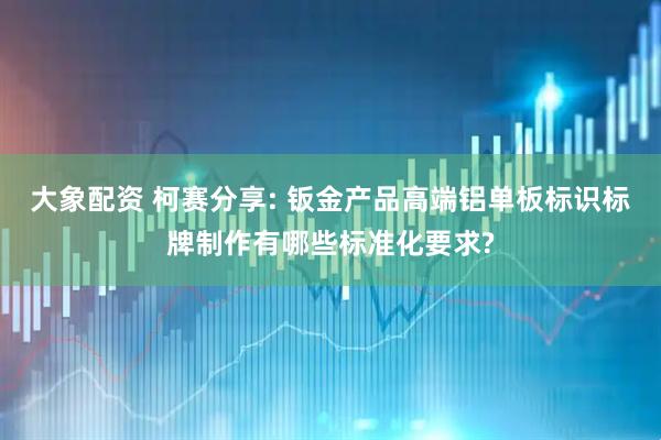 大象配资 柯赛分享: 钣金产品高端铝单板标识标牌制作有哪些标准化要求?