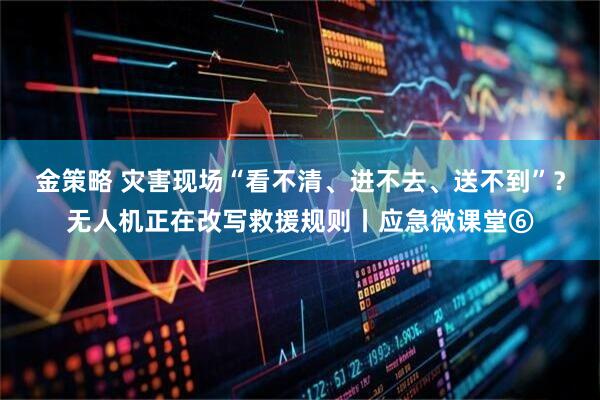金策略 灾害现场“看不清、进不去、送不到”？无人机正在改写救援规则丨应急微课堂⑥